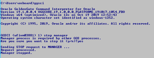 Machine generated alternative text: C: Nonboard)ggsci
              Oracle GoldenGate Command Interpreter for Oracle Uersion
              19.1.ø.ø.4 Windows x64 (optimized). Oracle 12c on Oct 19
              2M 9 12:52 Operating system character set identif ied as
              windows—1252. Copyright (C) 1995. 2M 9. Oracle and/or its
              affiliates. RI I rights GGSCI ("f iumØ3881) I) stop
              manager reserved. Manager Ree you Sending Request Manager
              process is required by other GGS processes . sure you want
              to stop it STOP request to MANAGER . processed. stopped. 
