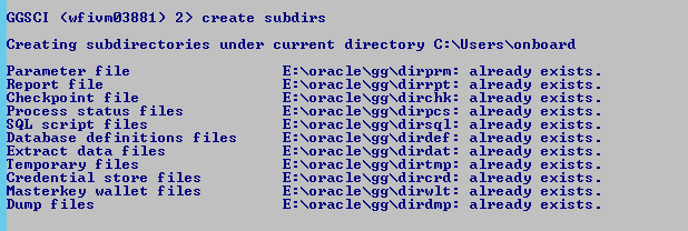 Machine generated alternative text: GGSCI ("f
              iumØ3881) 2) create subdirs Creating subdirectories under
              current directory C: XUsersXonboard Parameter file Report
              f ile Checkpo int f ile Process status files SQL script
              files Database definitions files Extract data files
              Temporary files Credential store files Masterkey wallet
              files Dump f i les E: E: E: E: E: E: E: E: E: E: E: Xorac
              le : Xorac leXggXdirrpt : Xorac irchk: Xorac leXggXdirpcs
              : Xorac : Xorac leXggXdirdef : Xorac leXggXdirdat : Xorac
              le : Xorac le : Xorac leXggXdirwIt : Xorac le : already
              already already already already already already already
              already already already exists. exists. exists. exists.
              exists. exists. exists. exists. exists. exists. exists. 