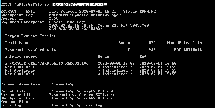 Machine generated alternative text: GSCI (wfiumø3881)
              XTRRCT EXTI heckpo int Lag rocess ID og Read Checkpo int
              2) EXTRACT exti deta: Last Started 2ø2ø-ø9-ø1 øø:øø:øø
              (updated øø:øø: 256ø Oracle Redo Logs 16: 21 Status ago )
              RUNNING 2ø2ø-ø9-ø1 16: SCN ø.325ø2ø3 Target Extract
              Trails: Trail Name E: Xorac le XggXdirdatXIt Extract
              Source E: DELI ONREDOø2 . Sø:26 Segno (325ø2ø3) Begin 23.
              RBR 3ø453?6ø Max MB søø Trail T ype RMTTRRIL Segno RBR
              4986 LOG 55 End 2ø2ø- 2ø2ø- 2ø2ø- 2ø2ø- ø9- ø9- ø9- ø9-
              16: 15: 15: 15: 55 55 55 2ø2ø-ø9-ø1 15: Initialized
              Initialized Initialized øl øl øl øl Not Available Not
              Available Not Available urrent directory eport file
              arameter file heckpo int file rocess file reor log E: E:
              E: E: E: Xorac le Xgg Xorac le NEXT I . Xorac le
              XggXdirprmXEXTI . Xorac le . Xorac leXggXggserr . log rpt
              pem c pe 