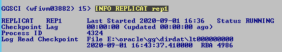 Machine generated alternative text: GGSCI
              (wfiumø3882) REPLICAT Checkpo int Lag Process ID Log Read
              Checkpo int 15) INFO REPLICAT re 1 Last Started 2ø2ø-ø9-ø1
              16:36 Status øø:øø:øø (updated øø:øø:øø ago) 4324 File E:
              Norac1exggXdirdatX1tØØØØØØØØØ 2ø2ø-ø9-ø1 RBR 4986 RUNNING
              