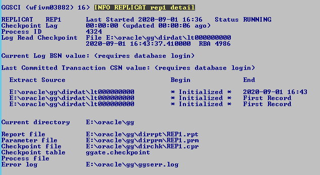 Machine generated alternative text: GGSCI
              (wfiumø3882) REPLICAT Checkpo int Lag Process ID 16) INFO
              REPLICAT re 1 Last Started 2ø2ø-ø9- øø:øø:øø (updated øø:
              4324 detail øl 16:36 Status øø:ø6 ago) RUNNING 43 Log Read
              Checkpo int File E : XoracIeXggXdirdatXItØØØØØØØØØ
              2ø2ø-ø9-ø1 RBR 4986 Current Log BSN value: (requires
              database login) Last Committed Transaction CSN value:
              (requires database login) Extract Source E : Xo rac le
              XggXd irdat It E : Xo rac le XggXd irdat It E : Xo rac le
              XggXd irdat It Begin Initialized Initialized Initialized
              End 2ø2ø-ø9-ø1 16: First Record First Record rpt pem
              Current directory Report f ile Parameter file Checkpo int
              f ile Checkpo int table Process file Error log E: Xorac
              leXgg E: Xorac le XREPI . E: Xorac le XggXdirprmXREPI . E:
              Xorac le XggXdirchkXREPI . ggate . checkpo int E: Xorac
              leXggXggserr . log 