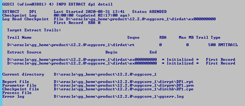 Machine generated alternative text: GGSCI
              (wfiumø3881) 4) INFO EXTRACT dpi detail EXTRACT Checkpo
              int Lag Last Started 2ø2ø-ø8-31 13:41 Status RBENDED
              øø:øø:øø (updated ago) Log Read Checkpo int File D :
              XoracIeXgg_homeXproductX12 .2
              .ØXoggcore_IXdirdatXexØØØØØØØØØ First Record RBR ø Max MB
              Trail Type Søø RMTTRRIL Target Extract Trails: Trail Name
              D : Xorac le Xgg_home XproductX12 . 2 Extract Source D :
              Xorac le Xgg_home XproductX12 . 2 D : Xorac le Xgg_home
              XproductX12 . 2 Segno . øXoggcore _I Begin End RBR First
              First Record Record . øXoggcore _I Nd irdat Xøøøøøøøøø .
              øXoggcore _I Nd irdat Xøøøøøøøøø Initialized Initialized
              Current directory Report f ile Parameter file Checkpo int
              f ile Process file Error log D: D: D: D: D: . øxoggcore_l
              . øxoggcore_l XDPI . rpt . øxoggcore_l XdirprmXDPI . pem .
              øxoggcore_l XdirchkXDPI . c pe . øXoggcore_1 Xggserr . log
              Xorac le Xgg_home XproductX12 . 2 Xorac le Xgg_home
              XproductX12 . 2 Xorac le Xgg_home XproductX12 . 2 Xorac le
              Xgg_home XproductX12 . 2 Xorac le Xgg_home XproductX12 . 2
              
