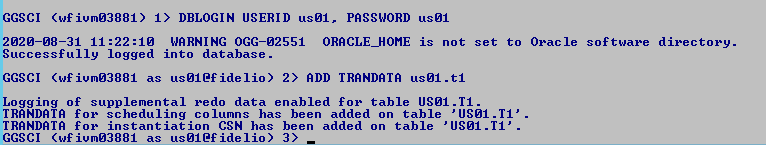 Machine generated alternative text: GGSCI
              (wfiumø3881) 1) DBLOGIN USERID usøl. PASSWORD usøl
              2ø2ø-ø8-31 11 WARNING OGG-ø2551 ORRCLE_HOME is not
              Successfully logged into database. GGSCI (wfiumø3881 as
              usøl@fidelio) 2) ADD TRRNDRTR usøl . ti set Orac le
              software directory. Logging of supplemental redo data
              enabled for table USM .11. TRRNDRTR for scheduling columns
              has been added on table ' USM .11' . TRRNDRTR for
              instantiation CSN has been added on table ' USM .11' .
              GGSCI (wfiumø3881 as usøl@fidelio) 3) 