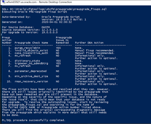 Machine generated alternative text:wfivmOÆ9P1 -
              Remote Desktop Connection SQL» ac: Xoraclexcfgtool Xups
              .sql Executing Oracle PRE-upgrade Fixup Scrlpt
              to-Generated by: nerated on: For Source Database: Source
              Database Version: For upgrade to version: reup Action
              2020-04-01 OHCFM 12.2.o.1.o 19.0.o.o.o Further DBA Action
              None. Manual fixup recommended. Manual fixup recommended.
              Informational only. Further action h s optional. None .
              None . Informational only. Further action h s optional
              Informational only. Further action is optional .
              Informational only. Further action h s optional .
              Informational only. Further action is optional .
              Preupgrade Issue Is Remedied Preupgrade Check Name
              purge—recyclebin inval case_i ns ens ve_auth mv_refresh
              dictionary_stats t r gown e dmndbt r a mv_refresh
              parameter_deprecated 1 on e fixup scripts have been run
              and resolved what they can. However, there are still
              issues originally identified by the preupgrade that have
              not been remedied and are still present in the database.
              Depending on the severity of the specific issue, and the
              nature of the issue itself, that could mean that your
              database is not ready for upgrade. TO resolve the
              Outstanding issues, Start by revi ewing the preup
              rade_fixups . sq I and searching it for the name Of the
              faile CHECK NAPE or Preupgrade Action Number isted above.
              There will find the original corresponding diagnostic
              message from the preupgrade Which explains in more detail
              What still needs be done. /SQL procedure successfully
              completed.