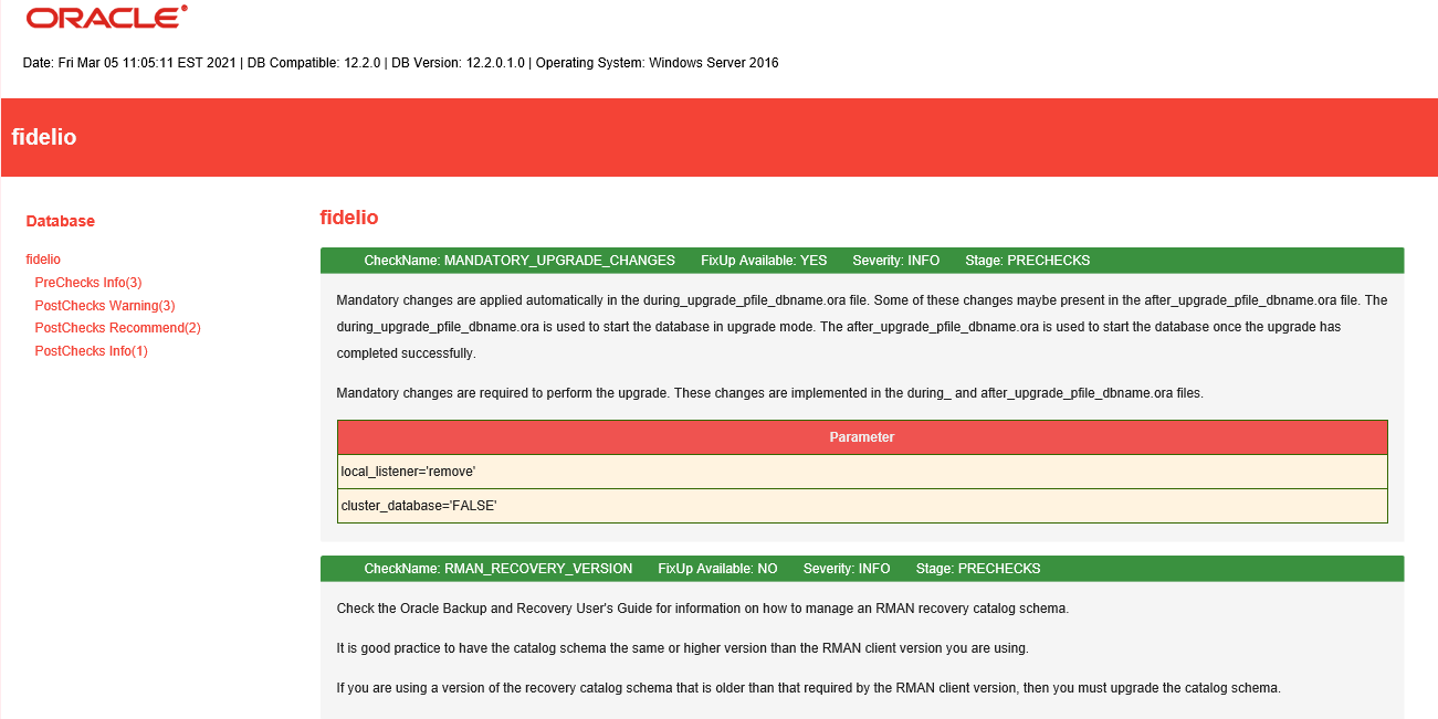 Machine generated alternative text:
                ORACLE' Date: Fri Mar 05 EST 2021 | DB compatible: I DB
                version: 12.20.1.0 | operating system: Windows server
                2016 severity INFO stage PRECHECKS fidelio Database
                fidelio PreChecks Info(3) PostChecks Waming(3)
                PostChecks Recommend(2) PostChecks Info(l) fidelio
                CheckName: MANDATORY UPGRADE CHANGES Fixup Available:
                YES Mandatory changes are applied automatically the
                during_upgrade_pfile dbname_ora file Some ofthese
                changes maybe present in the aner upgrade_pfile
                dbname.ora file. The during_upgrade_pfile dbname.ora
                used to start the database upgrade mode. The after
                upgrade_pfile dbname_ora is used to start the database
                once the upgrade has completed successfully Mandatory
                changes are required to perform the upgrade. These
                changes are implemented in the during_ and aner
                upgrade_pfile dbname_ora files local listener-remove'
                cluster database—FALSE' CheckName: RMAN RECOVERY VERSION
                FixUp Available NO Parameter Severity: INFO stage:
                PRECHECKS Check the Oracle Backup and Recovery Users
                Guide for information on how to manage an RMAN recovery
                catalog schema. It is good practice to have the catalog
                schema the same or higher version than the RMAN client
                version you are usilW If you are using a version of the
                recovery catalog schema that older than that required by
                the RMAN client version, then you must upgrade the
                catalog schema 