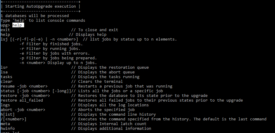 Machine generated alternative text:
                I Starting AutoUpgrade execution I 1 databases will be
                processed Type ' hel to list console commands upo exit
                help // To close and exit // Displays help Isj
                ((-rl-fl-pl-e) I -n (number)) // list jobs by status up
                to n elements. Filter by finished jobs. Filter by
                running jobs. Filter by jobs with errors . Filter by
                jobs being prepared n (number) Display up to n jobs . -p
                Isr Isa asks clear resume -job (number) status L -job
                (number) restore -job (number) restore all failed logs
                abort -job (number) htist) / (number) hwinfo Displays
                the restoration queue Displays the abort queue Displays
                the tasks running Clears the terminal Restarts a
                previous job that was running Lists all the jobs or a
                specific job Restores the database to its state prior to
                the upgrade Restores all failed jobs to their previous
                states prior to the upgrade Displays all the log
                locations Aborts the specified job Displays the command
                line history Executes the command specified from the
                history Displays Internal latch count Displays
                additional information The default is the last command 