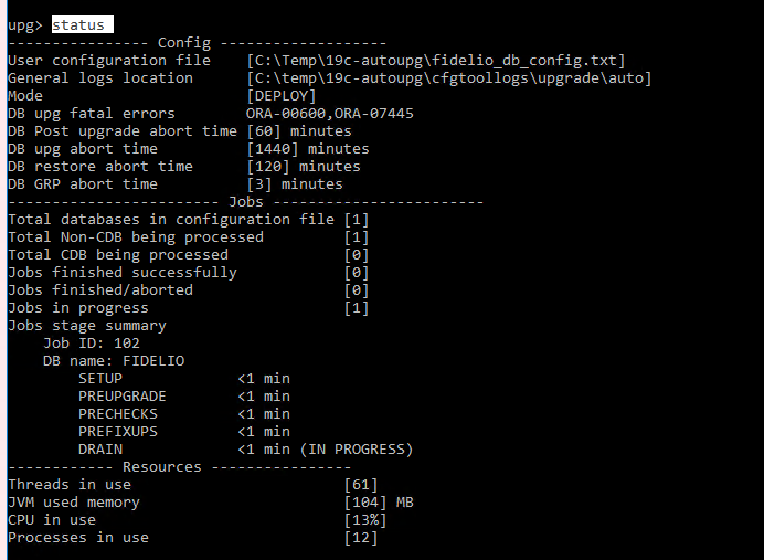 Machine generated alternative text:
                upo Config User configuration file eneral logs location
                ode DB upg fatal errors (C: XTempX1gc-autoupgXfide1io db
                config. txt) (C : Xtempx lgc- autoupgx cfgtool logs
                auto) (DEPLOY) ORA -aesee,ORA-B744S DB Post upgrade
                abort time 168 J minutes DB upg abort time DB restore
                abort time DB GRP abort time 1144B) minutes 112B)
                minutes (3) minutes Jobs file (IN PROGRESS) 161) 1184 J
                MB 113%) 112) Total databases in configuration Total
                Non-CDB being processed Total CDB being processed Jobs
                finished successfully ml n ml n ml n ml n ml n Jobs
                finished/ aborted Jobs in progress Jobs stage summary
                Job ID: 182 DB name: FIDELIO SETUP PREUPGRADE PRECHECKS
                PREFIXUPS DRAIN Resources - Threads in use 3VM used
                memory CPU in use Processes in use (1 (1 (1 (1 (1 