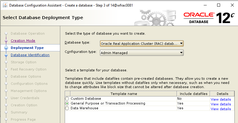 Machine generated alternative text: Database Configuration
        Assistant - Create a database Select Database Deployment Type
        Step 3 of 140MracDD81 ORACLE 12 DATABASE Database Operation
        Creation Mode Deployment Type Database Identification Storage
        Option Database Options Configuration Options Management Options
        User Credentials Creation Option Select the type of database you
        want to create Database type Configuration type Oracle Real
        Application Cluster (RAC) dataå Admin Managed Select a template
        for your database Templates that include datafiles contain
        pre-created databasey They allow you to create a new database
        Use templates without datafiles only when necessary. such as
        when you need to change attributes like block size that cannot
        be altered after database creatiorL Details View details View
        details View details Template name Custom Database General
        Purpose or Transaction Processing Data Warehouse Include
        datafiles 