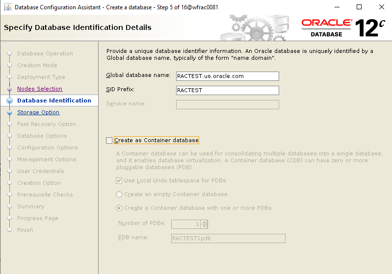 Machine generated alternative text: Database Configuration
        Assistant - Create a database - Specify Database Identification
        Details Step 5 of 160MracDD81 ORACLE 12 DATABASE database
        identifier informatiorL An Oracle database is uniquely
        identified by a name. typically of the form "namedomain'%
        name: RAC TEST uyoraclexom RAC TEST Database Operation Creation
        Mode Deployment Type Nodes Selection Database Identification
        Storaae Ootion Database Options Configuration Options Management
        Options User Credentials Creation Option Prerequisite Checks
        Provide a unique Global database Global database SID Prefix:
        Create as Container database A Container database can be used
        for consolidating multiple databases into a single database. and
        it enables database virtualizatiorm A Container database (CDS)
        can have zero or more pluggable databases (PDBL Use Local Undo
        tablespace for PDBs C) Create an empty Container database @
        Create a Container database with one or more PDBs Number of
        PDBs: RACTEST1pdb 