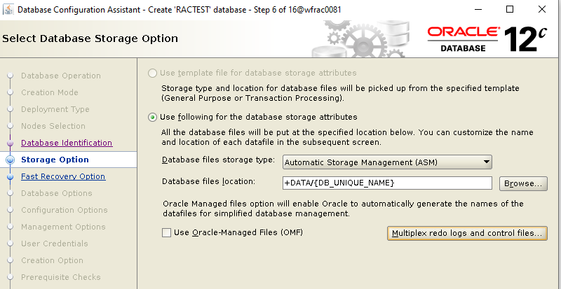 Machine generated alternative text: Database Configuration
        Assistant - Create 'RACTEST database - Select Database Storage
        Option Step 6 of 160MracDD81 ORACLE 12 DATABASE Database
        Operation Creation Mode Deployment Type Nodes Selection Database
        Identification Storage Option Fast Recoverv Ootion Database
        Options Configuration Options Management Options User
        Credentials Creation Option Prerequisite Checks C) Use template
        file for database storage attributes Storage type and location
        for database files will be picked up from the specified template
        (General Purpose or Transaction ProcessingL Use following for
        the database storage attributes All the database files will be
        put at the specified location belowL You can customize the name
        and location of each datafile in the subsequent screerL Database
        files storage Wpe: Automatic Storage Management (ASM) Browse_
        Database files location: +DATA'fDa UNIQUE Oracle Managed files
        option will enable Oracle to automatically generate the names of
        the datafiles for simplified database management Use
        Oracle-Managed Files (OMF) Multiplex redo logs and control filey
        
