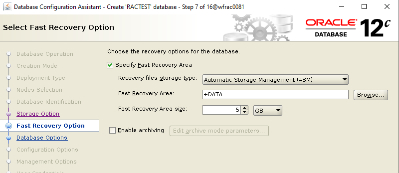 Machine generated alternative text: Database Configuration
        Assistant - Create RACTEST database - Select Fast Recovery
        Option Step 7 of 160MracDD81 ORACLE 12 DATABASE Database
        Operation Creation Mode Deployment Type Nodes Selection Database
        Identification Storaae Ootion Fast Recovery Option Database
        Ootions Configuration Options Management Options Browse_ Choose
        the recovery options for the database Specify Fast Recovery Area
        Recovery files storage Wpe: Automatic Storage Management (ASM)
        Fast Recovery Area: Fast Recovery Area size: Enable archiving
        Edit archive mode parameters_ 