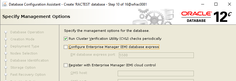 Machine generated alternative text: Database Configuration
        Assistant - Create RACTEST database - Specify Management Options
        Step 10 of 160MracDD81 ORACLE 12 DATABASE Database Operation
        Creation Mode Deployment Type Nodes Selection Specify the
        management options for the database Run Cluster Verification
        Utility (CVU) checks periodically Configure Enterprise Manager
        (EM) database express EM database express port: SSOO Database
        Identification Register with Enterprise Manager (EM) cloud
        control Storage Option OMS host: 