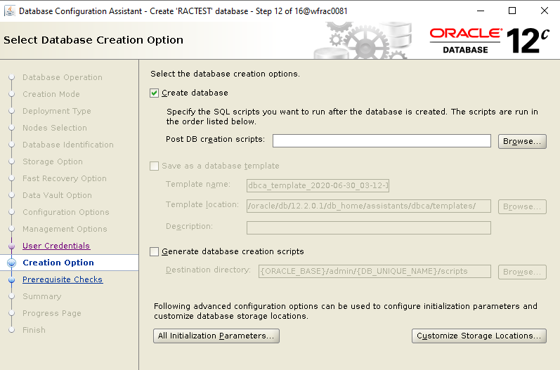 Machine generated alternative text: Database Configuration
        Assistant - Create 'RACTEST database - Select Database Creation
        Option Step 12 of 160MracDD81 ORACLE 12 DATABASE Database
        Operation Creation Mode Deployment Type Nodes Selection Database
        Identification Storage Option Data Vault Option Configuration
        Options Management Options User Credentials Creation Option
        Prereauisite Checks Select the database creation optiony Create
        database Specify the SQL scripts you want to run after the
        database is created The scripts are run in the order listed
        belowL Post DB creation scripts: Save as a database template
        Browse_ Template name: Template location: dbca template
        2020-06-30 03-12-1 loracIe/db/122ffI/db
        home/assistants/dbca/templates/ Generate database creation
        scripts Destination directory: -CORACLE BASEHadmin/fDB UNIQUE
        NAME Hscripts Following advanced configuration options can be
        used to configure initialization parameters and customize
        database storage locationy All Initialization Parameters_
        Customize Storage Locations_ 